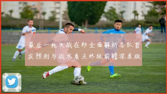 最后一轮决战在即全面解析各队首发预测与战术看点终极前瞻深度版